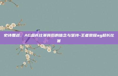 史诗鏖战，AG超长比赛背后的信念与坚持-王者荣耀ag超长比赛