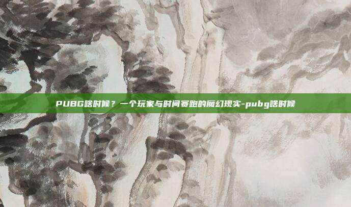 PUBG啥时候？一个玩家与时间赛跑的魔幻现实-pubg啥时候