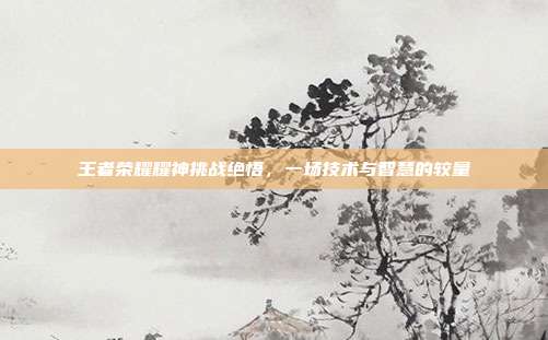 王者荣耀耀神挑战绝悟，一场技术与智慧的较量