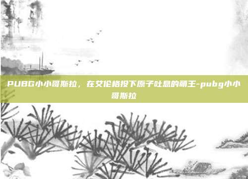 PUBG小小哥斯拉,在艾伦格投下原子吐息的萌王-pubg小小哥斯拉