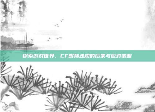 探索游戏世界,CF昵称违规的后果与应对策略