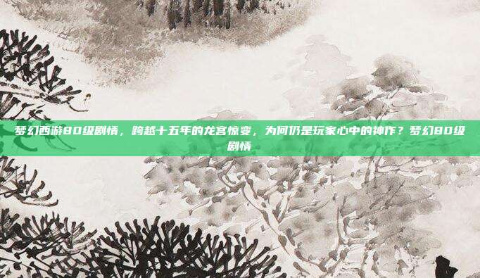 梦幻西游80级剧情，跨越十五年的龙宫惊变，为何仍是玩家心中的神作？梦幻80级剧情