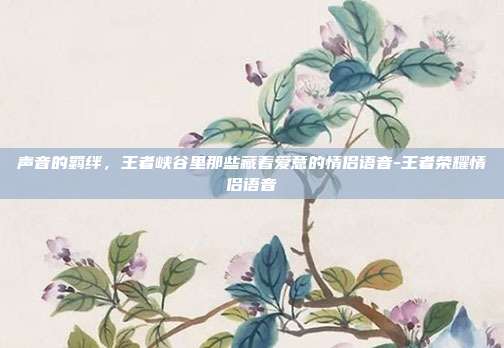 声音的羁绊，王者峡谷里那些藏着爱意的情侣语音-王者荣耀情侣语音