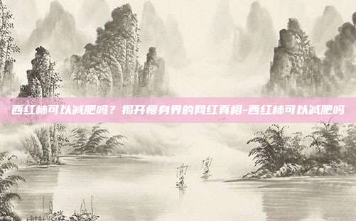 西红柿可以减肥吗?揭开瘦身界的网红真相-西红柿可以减肥吗