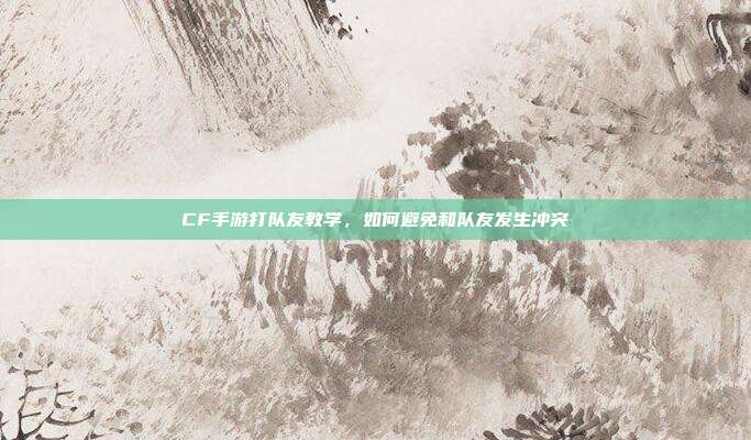 CF手游打队友教学，如何避免和队友发生冲突