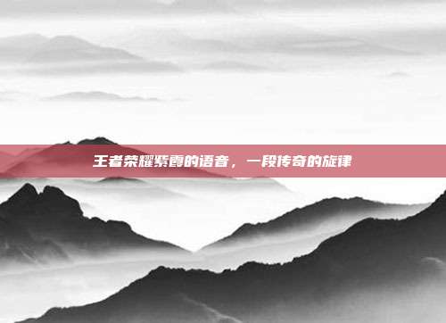 王者荣耀紫霞的语音,一段传奇的旋律