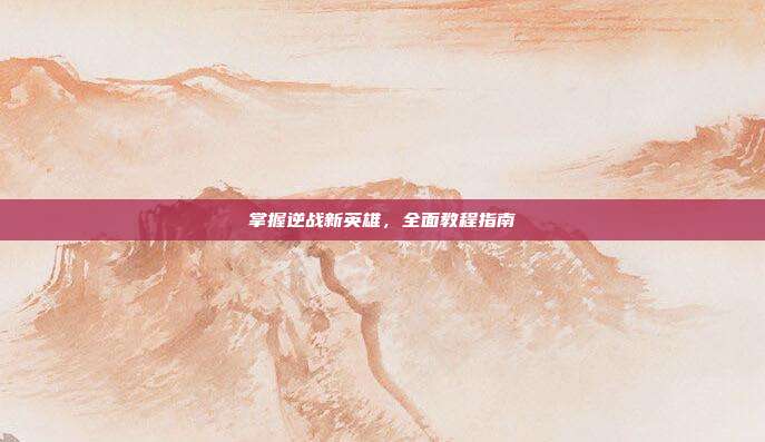 掌握逆战新英雄，全面教程指南