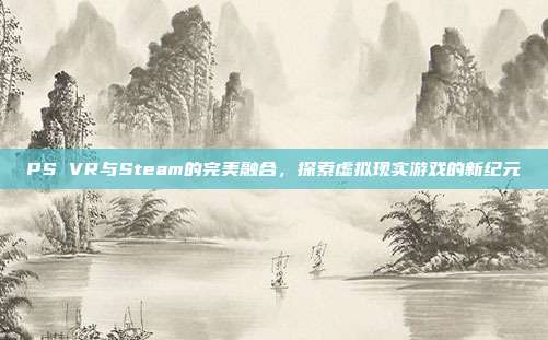PS VR与Steam的完美融合，探索虚拟现实游戏的新纪元