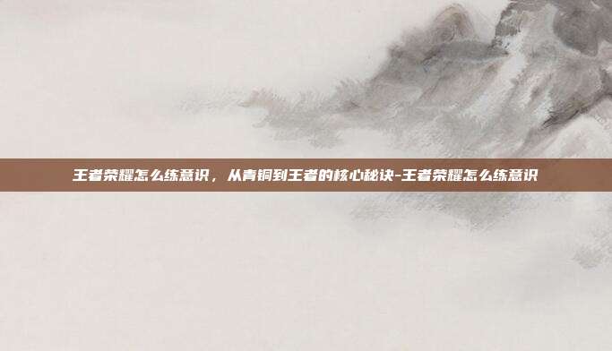 王者荣耀怎么练意识,从青铜到王者的核心秘诀-王者荣耀怎么练意识