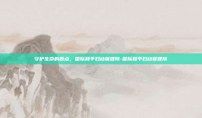 守护生命的原点,国际和平妇幼保健院-国际和平妇幼保健院