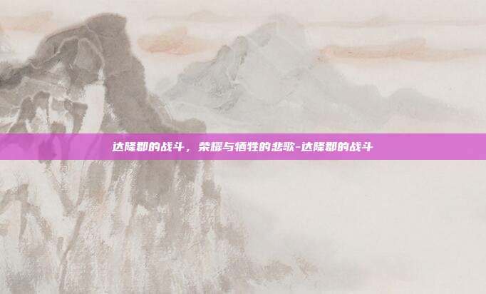 达隆郡的战斗,荣耀与牺牲的悲歌-达隆郡的战斗