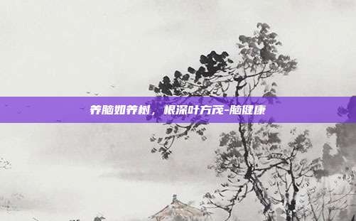 养脑如养树，根深叶方茂-脑健康