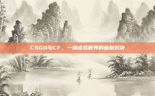 CSGO与CF,一场虚拟世界的幽默对决