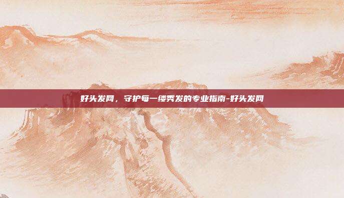 好头发网,守护每一缕秀发的专业指南-好头发网