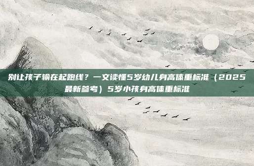 别让孩子输在起跑线?一文读懂5岁幼儿身高体重标准(2025最新参考)5岁小孩身高体重标准