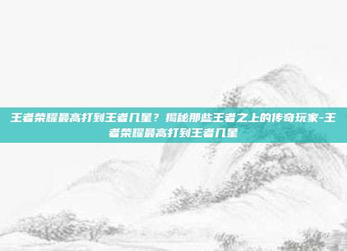 王者荣耀最高打到王者几星?揭秘那些王者之上的传奇玩家-王者荣耀最高打到王者几星