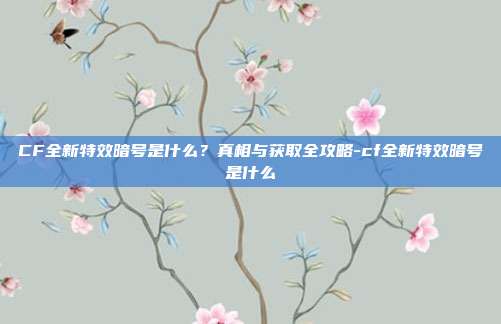 CF全新特效暗号是什么？真相与获取全攻略-cf全新特效暗号是什么