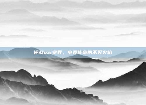 逆战uzi变异,电竞传奇的不灭火焰