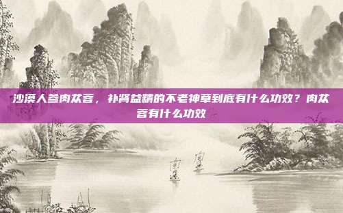 沙漠人参肉苁蓉，补肾益精的不老神草到底有什么功效？肉苁蓉有什么功效