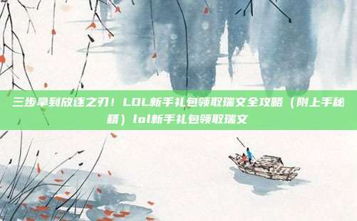 三步拿到放逐之刃!LOL新手礼包领取瑞文全攻略(附上手秘籍)lol新手礼包领取瑞文