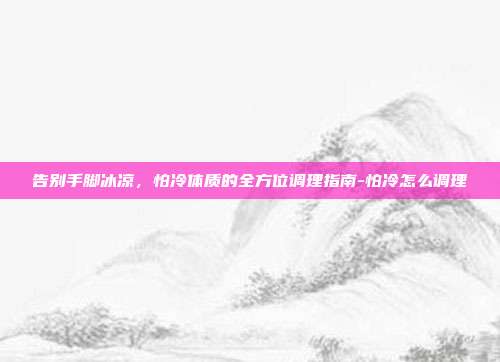 告别手脚冰凉,怕冷体质的全方位调理指南-怕冷怎么调理