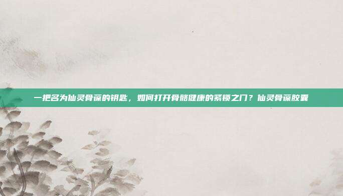 一把名为仙灵骨葆的钥匙,如何打开骨骼健康的紧锁之门?仙灵骨葆胶囊