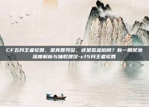 CF五月王者轮回,是真香预警,还是氪金陷阱?新一期奖池深度解析与抽取建议-cf5月王者轮回