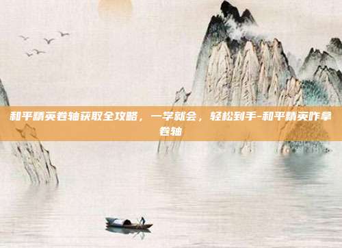 和平精英卷轴获取全攻略,一学就会,轻松到手-和平精英咋拿卷轴