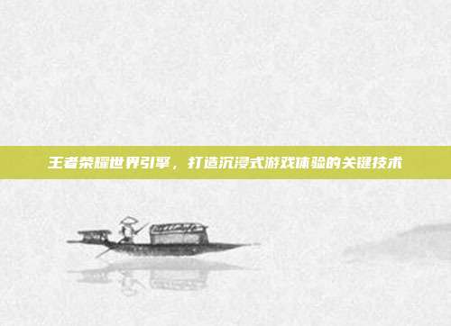 王者荣耀世界引擎,打造沉浸式游戏体验的关键技术