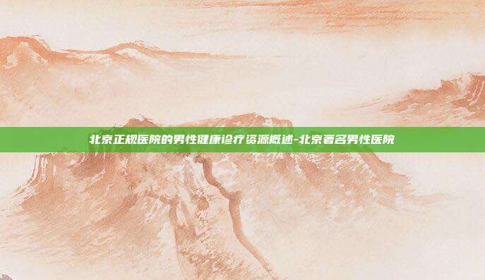 北京正规医院的男性健康诊疗资源概述-北京著名男性医院