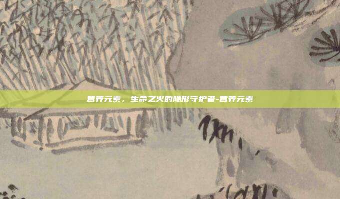营养元素,生命之火的隐形守护者-营养元素