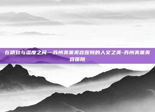 在精致与温度之间—苏州美莱美容医院的人文之美-苏州美莱美容医院