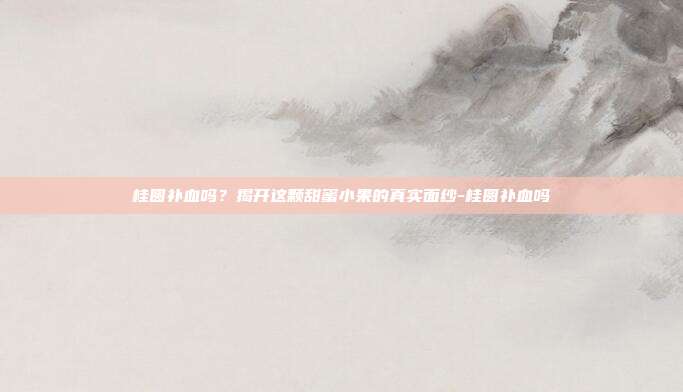 桂圆补血吗？揭开这颗甜蜜小果的真实面纱-桂圆补血吗
