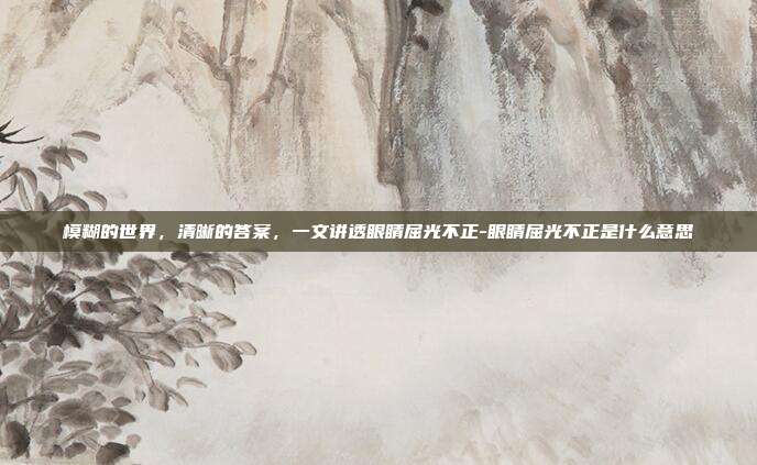 模糊的世界，清晰的答案，一文讲透眼睛屈光不正-眼睛屈光不正是什么意思