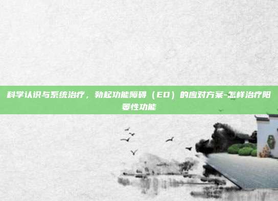 科学认识与系统治疗，勃起功能障碍（ED）的应对方案-怎样治疗阳萎性功能