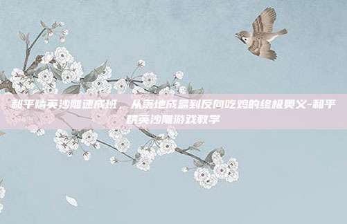 和平精英沙雕速成班,从落地成盒到反向吃鸡的终极奥义-和平精英沙雕游戏教学