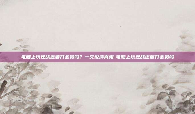 电脑上玩逆战还要开会员吗?一文说清真相-电脑上玩逆战还要开会员吗