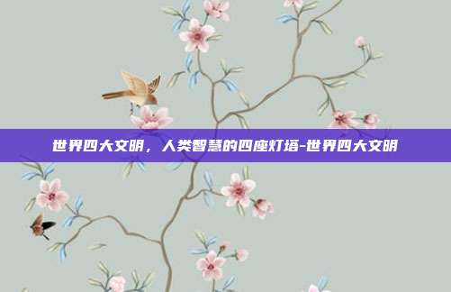 世界四大文明,人类智慧的四座灯塔-世界四大文明
