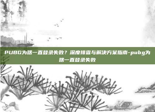PUBG为啥一直登录失败？深度排查与解决方案指南-pubg为啥一直登录失败