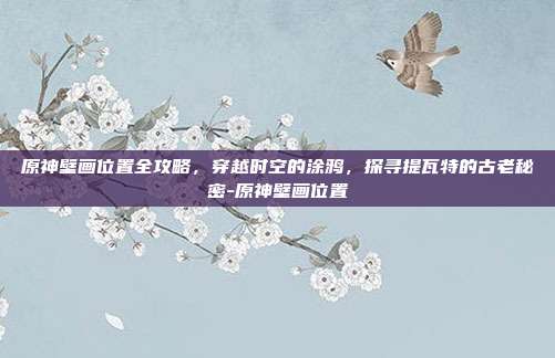原神壁画位置全攻略,穿越时空的涂鸦,探寻提瓦特的古老秘密-原神壁画位置