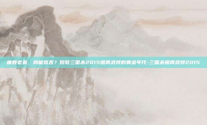 廉颇老矣，尚能饭否？致敬三国杀2015银两武将的黄金年代-三国杀银两武将2015