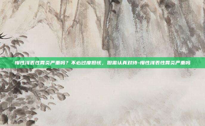 慢性浅表性胃炎严重吗?不必过度担忧,但需认真对待-慢性浅表性胃炎严重吗