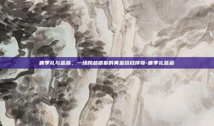 唐季礼与蓝燕,一场跨越银幕的黄金搭档传奇-唐季礼蓝燕