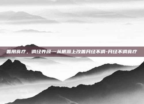 善用食疗，调经养颜—从根源上改善月经不调-月经不调食疗