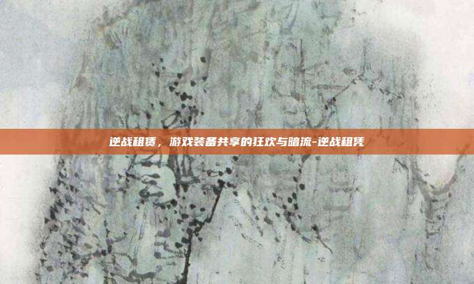 逆战租赁,游戏装备共享的狂欢与暗流-逆战租凭