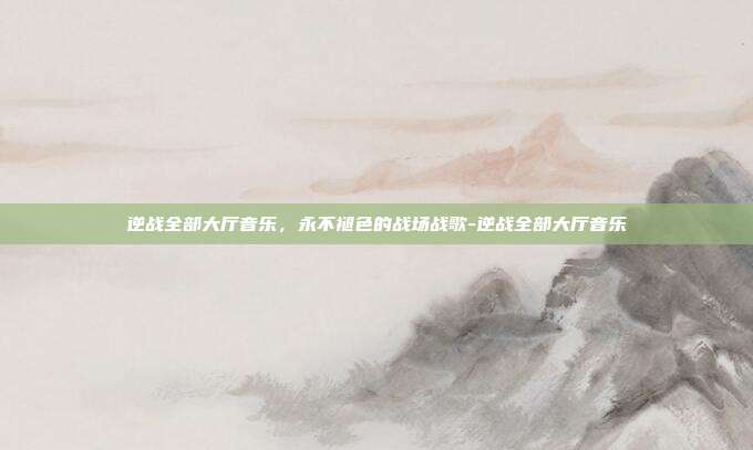 逆战全部大厅音乐,永不褪色的战场战歌-逆战全部大厅音乐