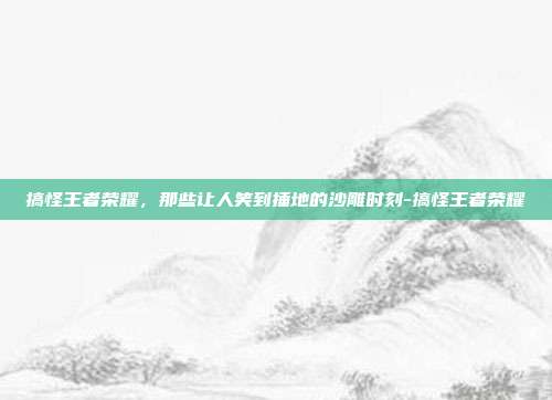 搞怪王者荣耀,那些让人笑到捶地的沙雕时刻-搞怪王者荣耀