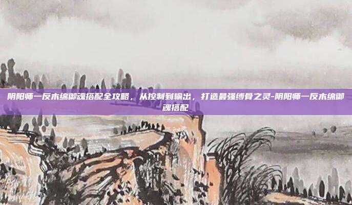 阴阳师一反木绵御魂搭配全攻略，从控制到输出，打造最强缚骨之灵-阴阳师一反木绵御魂搭配