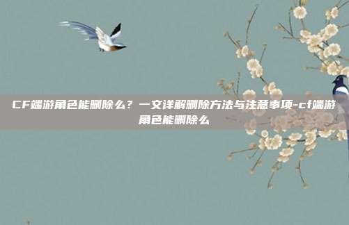 CF端游角色能删除么？一文详解删除方法与注意事项-cf端游角色能删除么