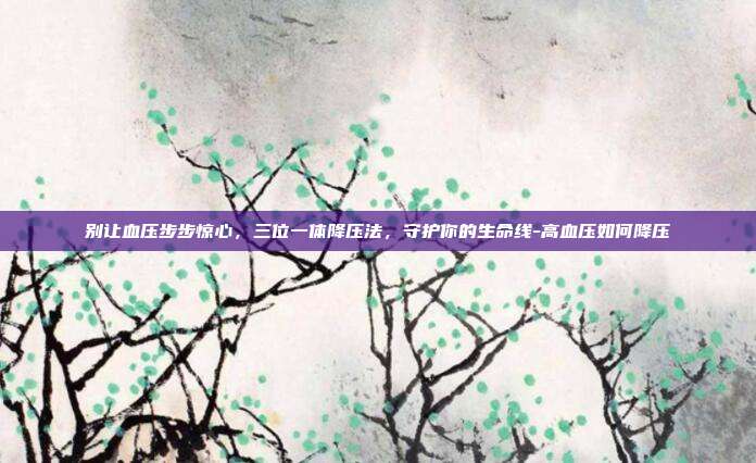 别让血压步步惊心，三位一体降压法，守护你的生命线-高血压如何降压